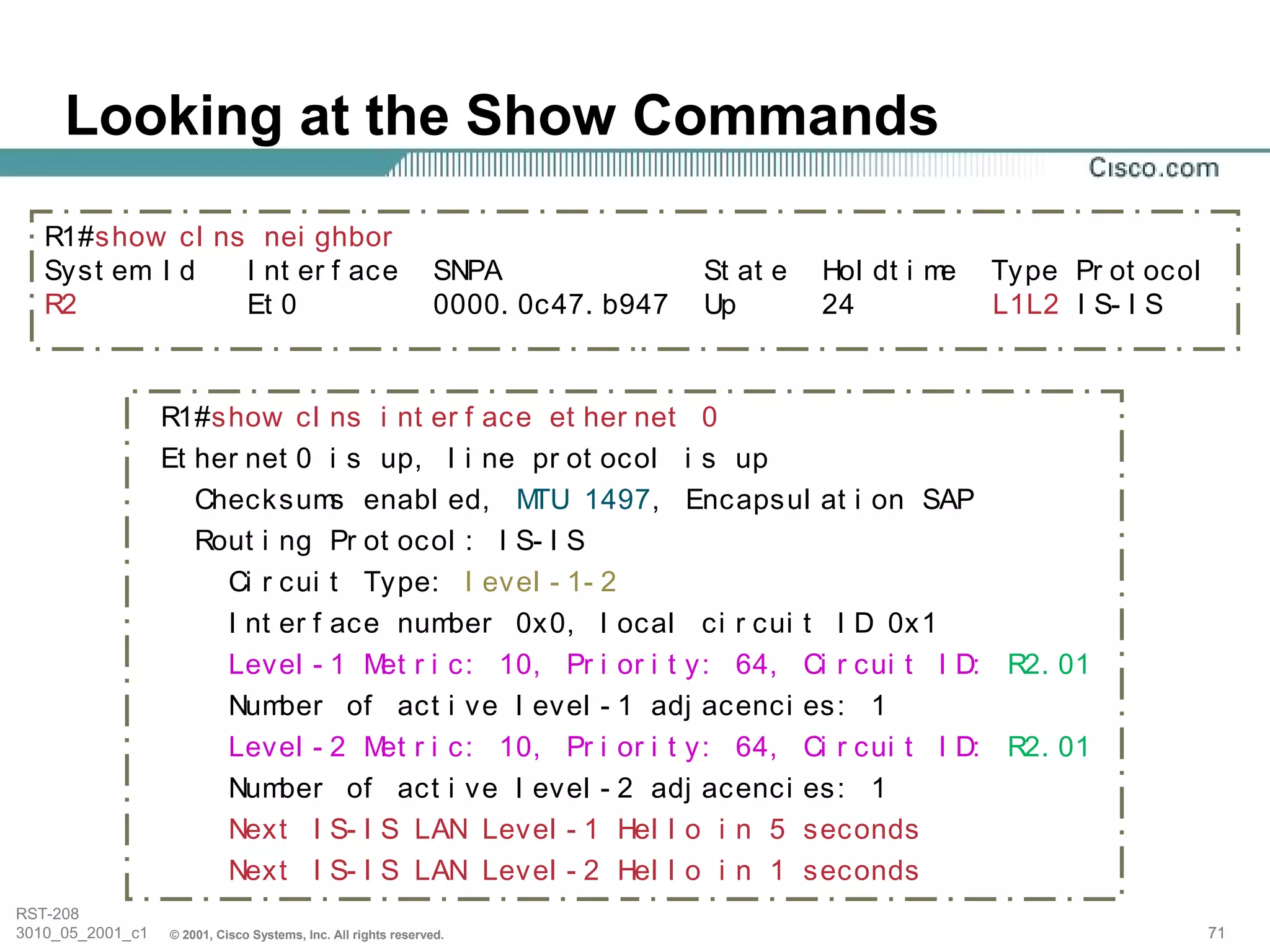 Looking at the Show Commands
   R1#show cl ns nei ghbor
   Syst em I d  I nt er f ace                                   SNPA               St at e   Hol dt i me   Type Pr ot ocol
   R2           Et 0                                            0000. 0c47. b947   Up        24            L1L2 I S- I S


                  R1#show cl ns i nt er f ace et her net 0
                  Et her net 0 i s up, l i ne pr ot ocol i s up
                     Checksum enabl ed, M
                                 s             TU 1497, Encapsul at i on SAP
                     Rout i ng Pr ot ocol : I S- I S
                       Ci r cui t Type: l evel - 1- 2
                       I nt er f ace number 0x0, l ocal ci r cui t I D 0x1
                       Level - 1 M r i c: 10, Pr i or i t y: 64, Ci r cui t I D: R2. 01
                                    et
                       Num  ber of act i ve l evel - 1 adj acenci es: 1
                       Level - 2 M r i c: 10, Pr i or i t y: 64, Ci r cui t I D: R2. 01
                                    et
                       Num  ber of act i ve l evel - 2 adj acenci es: 1
                       Next I S- I S LAN Level - 1 Hel l o i n 5 seconds
                       Next I S- I S LAN Level - 2 Hel l o i n 1 seconds
RST-208
3010_05_2001_c1   © 2001, Cisco Systems, Inc. All rights reserved.                                                           71
 