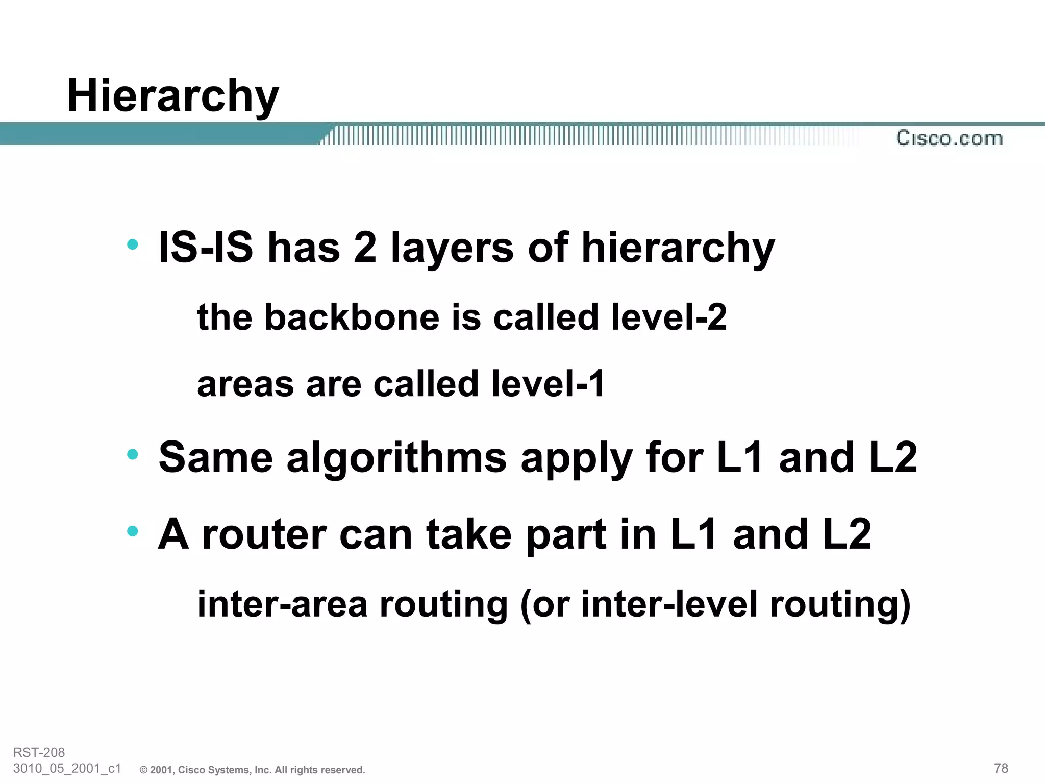Hierarchy


                  • IS-IS has 2 layers of hierarchy
                              the backbone is called level-2
                              areas are called level-1
                  • Same algorithms apply for L1 and L2
                  • A router can take part in L1 and L2
                              inter-area routing (or inter-level routing)


RST-208
3010_05_2001_c1   © 2001, Cisco Systems, Inc. All rights reserved.          78
 