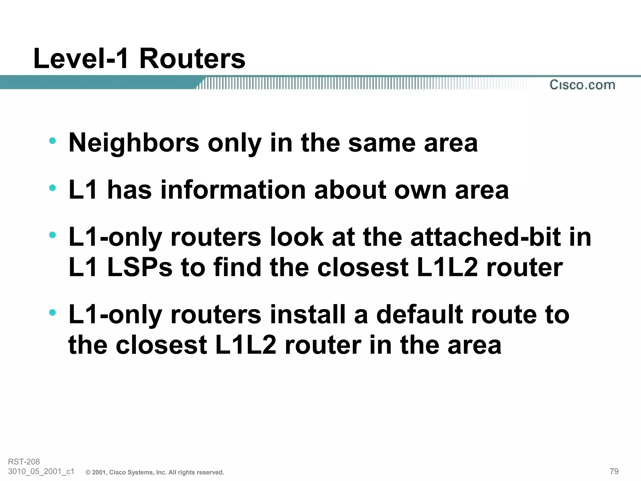Level-1 Routers

        • Neighbors only in the same area
        • L1 has information about own area
        • L1-only routers look at the attached-bit in
          L1 LSPs to find the closest L1L2 router
        • L1-only routers install a default route to
          the closest L1L2 router in the area



RST-208
3010_05_2001_c1   © 2001, Cisco Systems, Inc. All rights reserved.   79
 