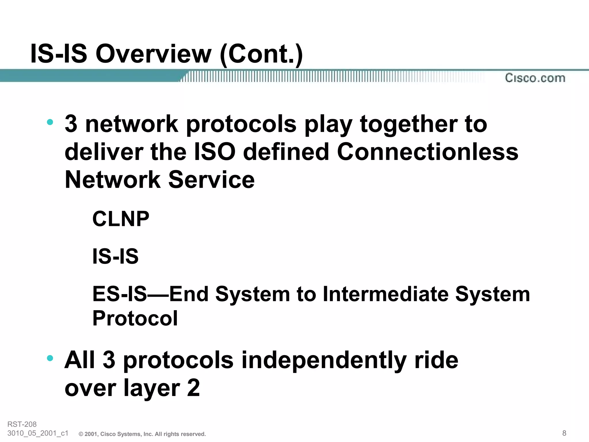 IS-IS Overview (Cont.)

         • 3 network protocols play together to
           deliver the ISO defined Connectionless
           Network Service
                      CLNP
                      IS-IS
                      ES-IS—End System to Intermediate System
                      Protocol
         • All 3 protocols independently ride
           over layer 2
RST-208
3010_05_2001_c1   © 2001, Cisco Systems, Inc. All rights reserved.   8
 
