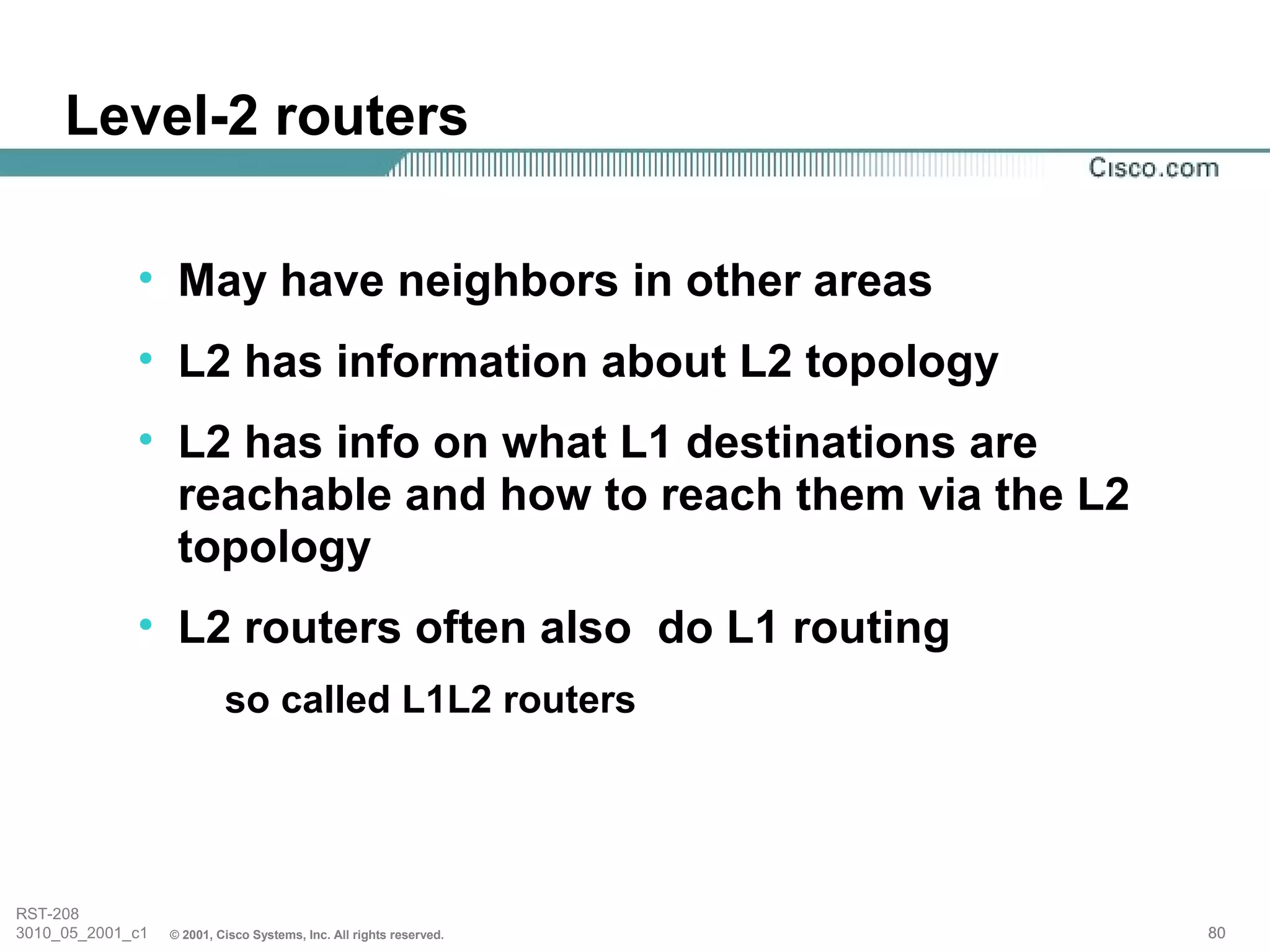 Level-2 routers

             • May have neighbors in other areas
             • L2 has information about L2 topology
             • L2 has info on what L1 destinations are
               reachable and how to reach them via the L2
               topology
             • L2 routers often also do L1 routing
                           so called L1L2 routers




RST-208
3010_05_2001_c1   © 2001, Cisco Systems, Inc. All rights reserved.   80
 