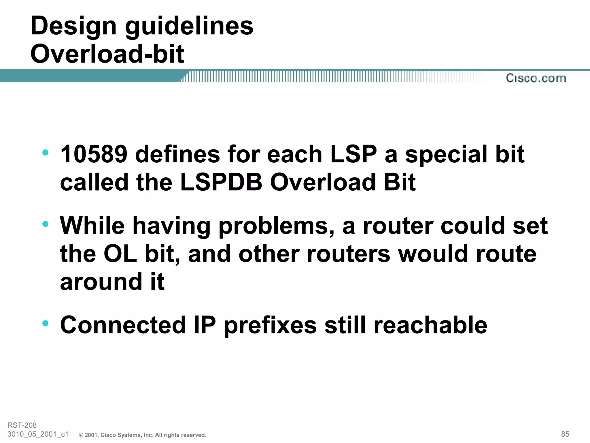 Design guidelines
     Overload-bit


        • 10589 defines for each LSP a special bit
          called the LSPDB Overload Bit
        • While having problems, a router could set
          the OL bit, and other routers would route
          around it
        • Connected IP prefixes still reachable


RST-208
3010_05_2001_c1   © 2001, Cisco Systems, Inc. All rights reserved.   85
 