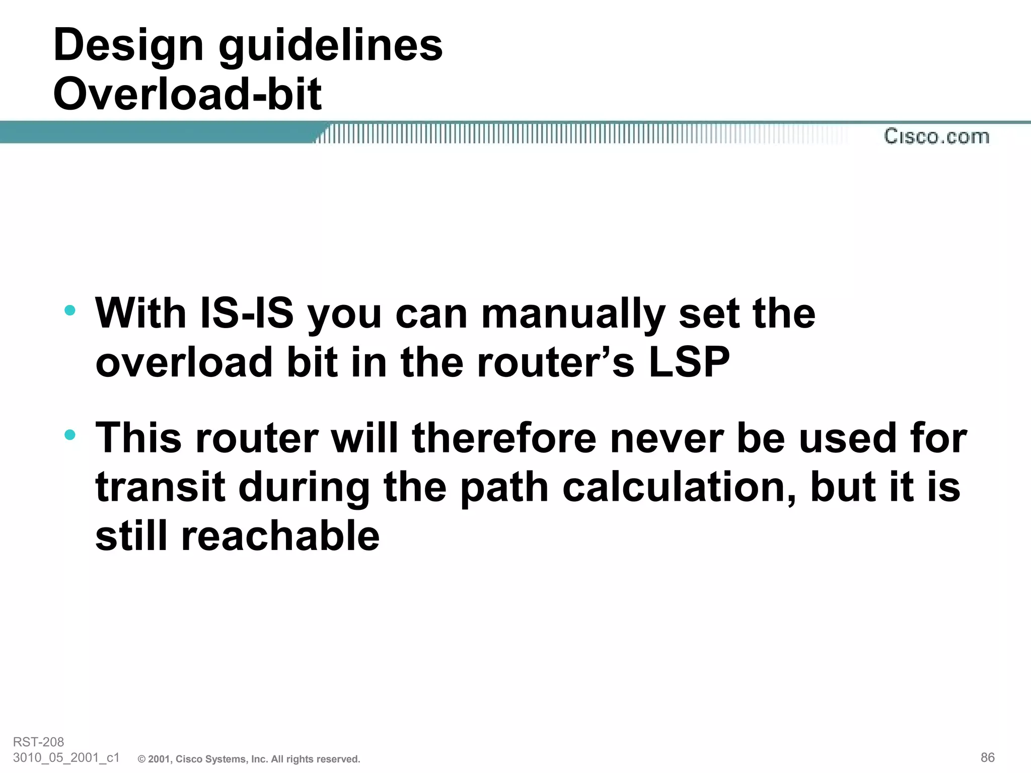 Design guidelines
     Overload-bit



      • With IS-IS you can manually set the
        overload bit in the router’s LSP
      • This router will therefore never be used for
        transit during the path calculation, but it is
        still reachable



RST-208
3010_05_2001_c1   © 2001, Cisco Systems, Inc. All rights reserved.   86
 