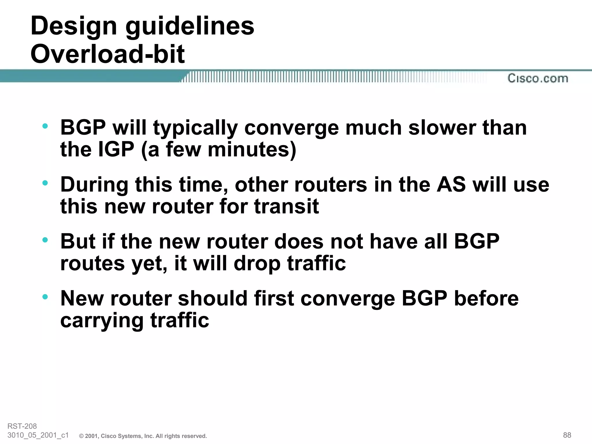 Design guidelines
     Overload-bit

        • BGP will typically converge much slower than
          the IGP (a few minutes)
        • During this time, other routers in the AS will use
          this new router for transit
        • But if the new router does not have all BGP
          routes yet, it will drop traffic
        • New router should first converge BGP before
          carrying traffic



RST-208
3010_05_2001_c1   © 2001, Cisco Systems, Inc. All rights reserved.   88
 