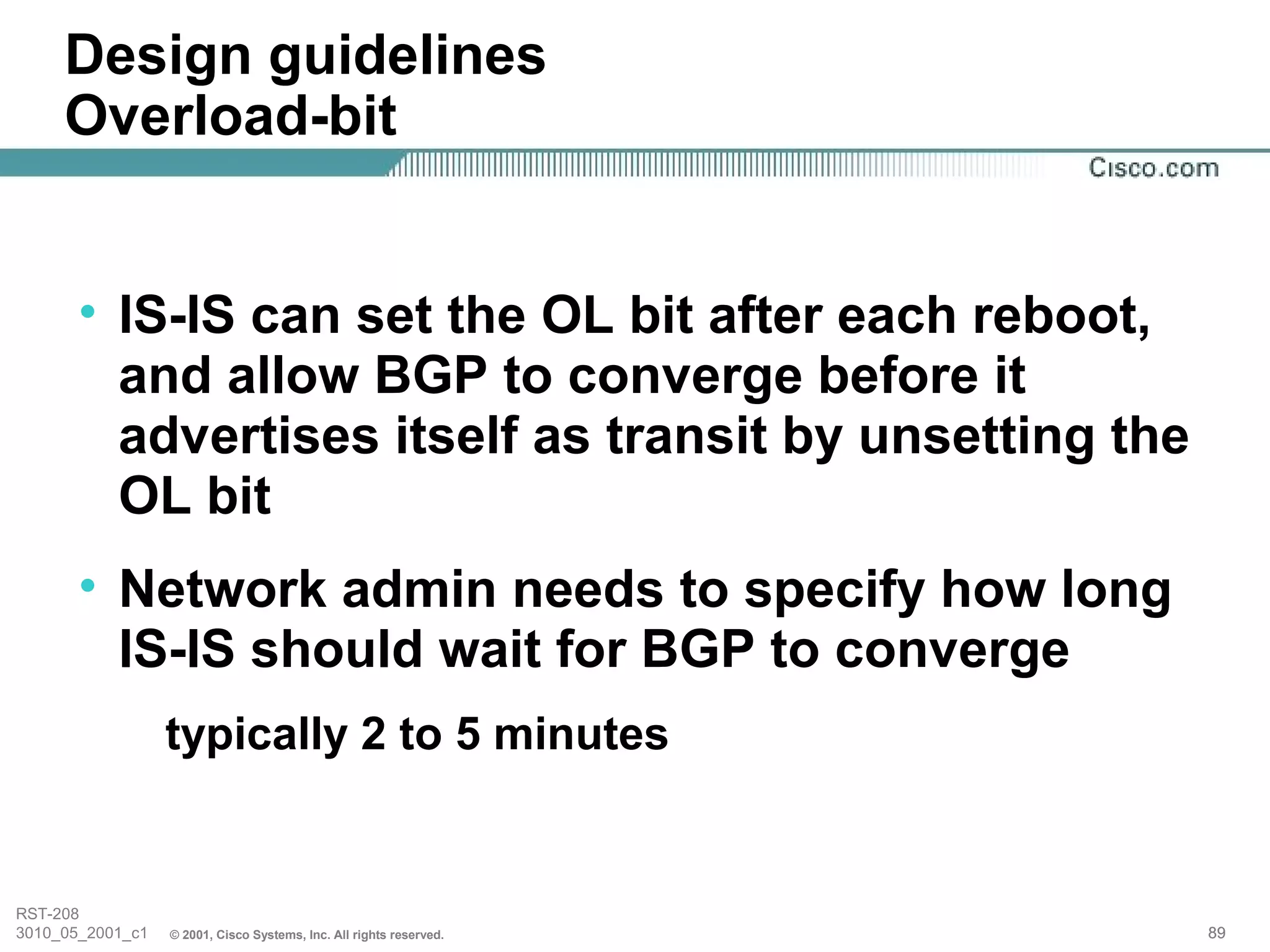 Design guidelines
     Overload-bit


       • IS-IS can set the OL bit after each reboot,
         and allow BGP to converge before it
         advertises itself as transit by unsetting the
         OL bit
       • Network admin needs to specify how long
         IS-IS should wait for BGP to converge
                  typically 2 to 5 minutes


RST-208
3010_05_2001_c1   © 2001, Cisco Systems, Inc. All rights reserved.   89
 