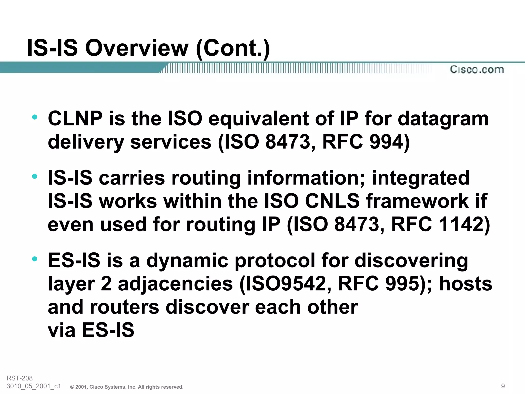 IS-IS Overview (Cont.)

      • CLNP is the ISO equivalent of IP for datagram
        delivery services (ISO 8473, RFC 994)
      • IS-IS carries routing information; integrated
        IS-IS works within the ISO CNLS framework if
        even used for routing IP (ISO 8473, RFC 1142)
      • ES-IS is a dynamic protocol for discovering
        layer 2 adjacencies (ISO9542, RFC 995); hosts
        and routers discover each other
        via ES-IS

RST-208
3010_05_2001_c1   © 2001, Cisco Systems, Inc. All rights reserved.   9
 