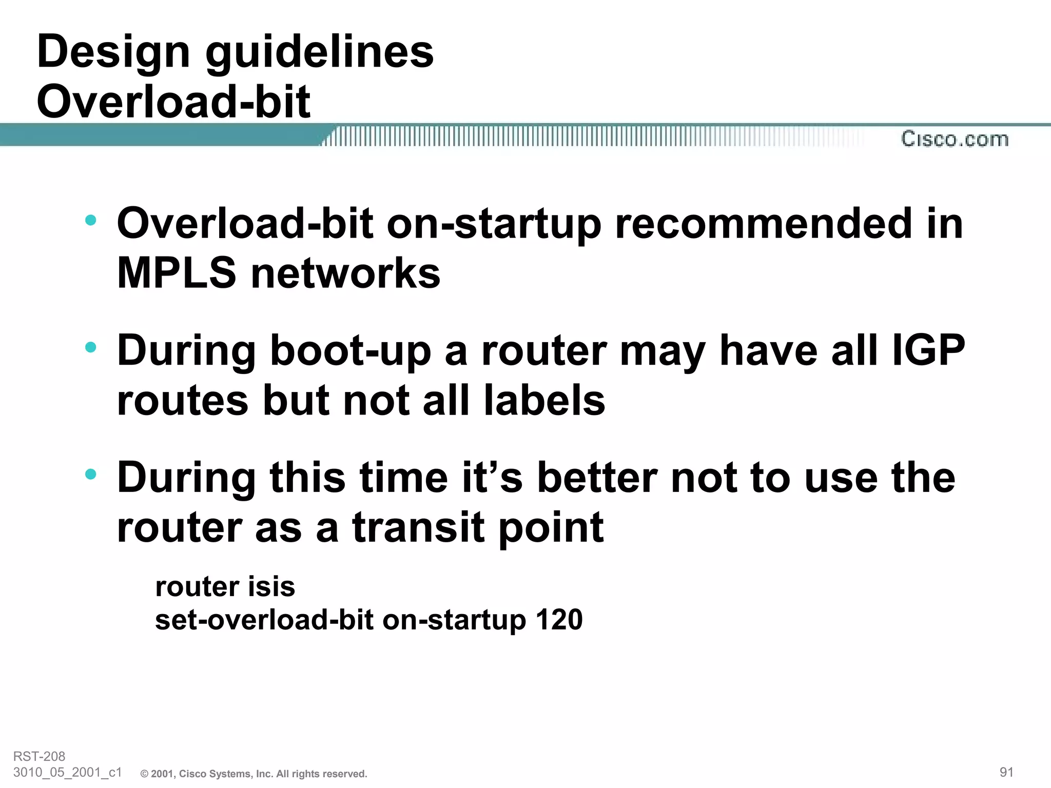 Design guidelines
   Overload-bit

         • Overload-bit on-startup recommended in
           MPLS networks
         • During boot-up a router may have all IGP
           routes but not all labels
         • During this time it’s better not to use the
           router as a transit point
                    router isis
                    set-overload-bit on-startup 120



RST-208
3010_05_2001_c1   © 2001, Cisco Systems, Inc. All rights reserved.   91
 