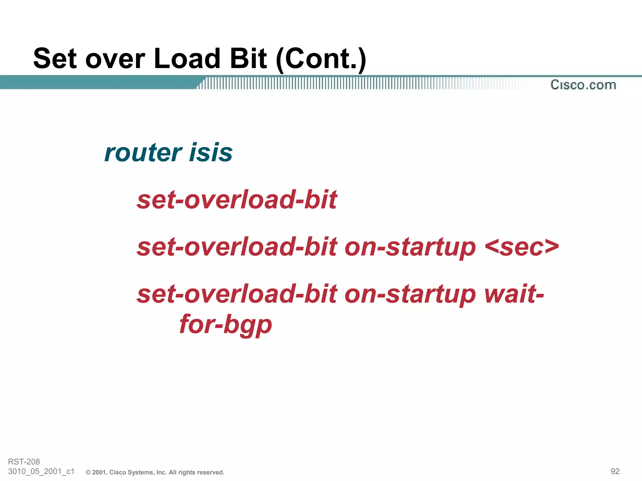 Set over Load Bit (Cont.)


                        router isis
                                   set-overload-bit
                                   set-overload-bit on-startup <sec>
                                   set-overload-bit on-startup wait-
                                      for-bgp



RST-208
3010_05_2001_c1   © 2001, Cisco Systems, Inc. All rights reserved.     92
 