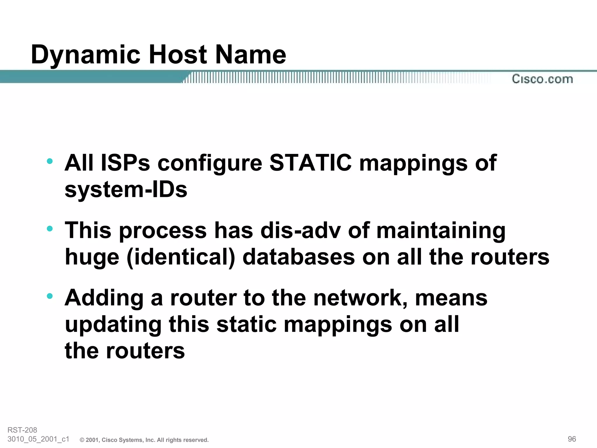 Dynamic Host Name


         • All ISPs configure STATIC mappings of
           system-IDs
         • This process has dis-adv of maintaining
           huge (identical) databases on all the routers
         • Adding a router to the network, means
           updating this static mappings on all
           the routers


RST-208
3010_05_2001_c1   © 2001, Cisco Systems, Inc. All rights reserved.   96
 