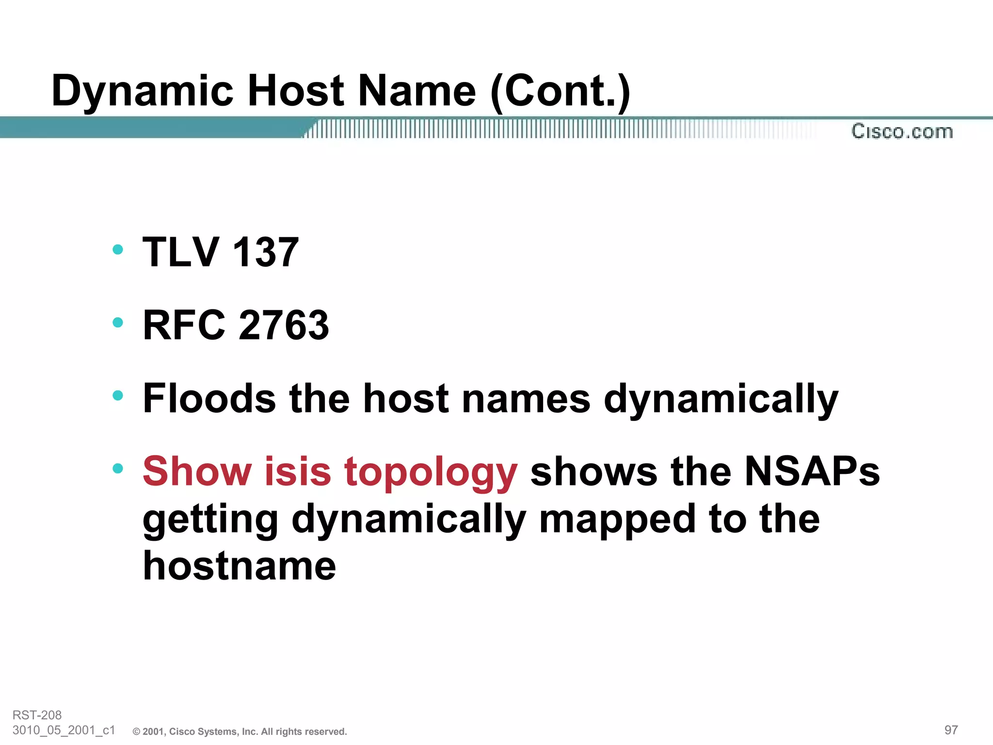 Dynamic Host Name (Cont.)


              • TLV 137
              • RFC 2763
              • Floods the host names dynamically
              • Show isis topology shows the NSAPs
                getting dynamically mapped to the
                hostname


RST-208
3010_05_2001_c1   © 2001, Cisco Systems, Inc. All rights reserved.   97
 