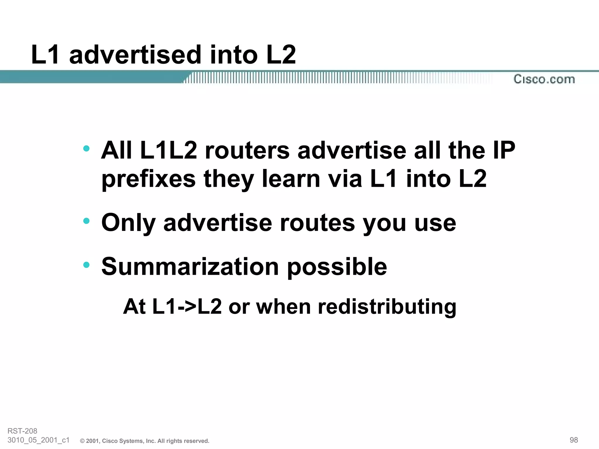 L1 advertised into L2


                  • All L1L2 routers advertise all the IP
                    prefixes they learn via L1 into L2
                  • Only advertise routes you use
                  • Summarization possible
                                 At L1->L2 or when redistributing




RST-208
3010_05_2001_c1   © 2001, Cisco Systems, Inc. All rights reserved.   98
 