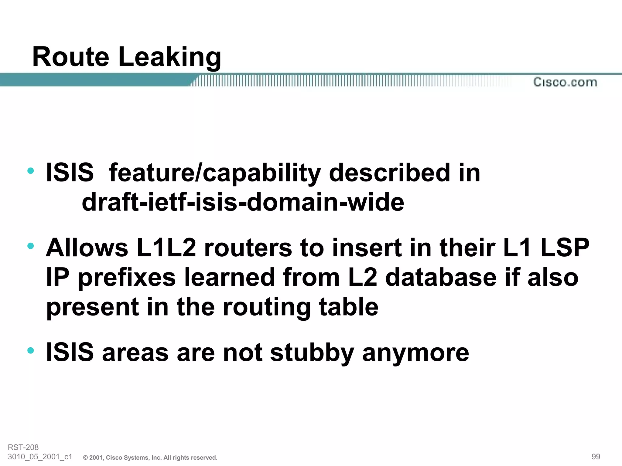 Route Leaking



    • ISIS feature/capability described in
         draft-ietf-isis-domain-wide
    • Allows L1L2 routers to insert in their L1 LSP
      IP prefixes learned from L2 database if also
      present in the routing table
    • ISIS areas are not stubby anymore


RST-208
3010_05_2001_c1   © 2001, Cisco Systems, Inc. All rights reserved.   99
 