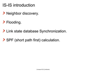 IS-IS introduction Neighbor discovery. Flooding. Link state database Synchronization. SPF (short path first) calculation. Compass-EOS Confidential 