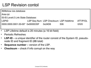 LSP Revision contol IMI#show isis database  Area ipi: IS-IS Level-2 Link State Database: LSPID  LSP Seq Num  LSP Checksum  LSP Holdtime  ATT/P/OL 0000.0000.0001.00-00*  0x0000035F  0x24D8  506  0/0/0 Compass-EOS Confidential LSP Lifetime default is 20 minutes (a 16 bit field) Periodic Refreshes LSP-ID  – a unique identifier of the router consist of the System ID, pseudo-node ID and fragment ID (8B total) Sequence number  – version of the LSP. Checksum  – check if info corrupt on the way 