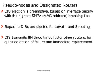 Pseudo-nodes and Designated Routers DIS election is preemptive, based on interface priority with the highest SNPA (MAC address) breaking ties Separate DISs are elected for Level 1 and 2 routing DIS transmits IIH three times faster other routers, for quick detection of failure and immediate replacement. Compass-EOS Confidential 