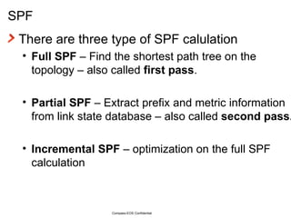 SPF There are three type of SPF calulation Full SPF  – Find the shortest path tree on the topology – also called  first pass . Partial SPF  – Extract prefix and metric information from link state database – also called  second pass. Incremental SPF  – optimization on the full SPF calculation Compass-EOS Confidential 
