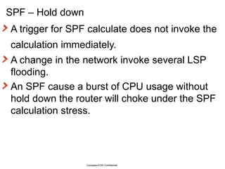 SPF – Hold down A trigger for SPF calculate does not invoke the calculation immediately.  A change in the network invoke several LSP flooding. An SPF cause a burst of CPU usage without hold down the router will choke under the SPF calculation stress. Compass-EOS Confidential 