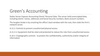 Green's Accounting
Stolen Server Exposes Accounting Clients' Personal Data. The server held unencrypted data,
including clients' names, addresses and Social Security numbers, Bank account numbers.
The burglars broke in by smashing the office's back window with the rock, then stole the firm's
network server.
A.11.1: Controls to prevent unauthorized physical access
A.11.2.1: Equipment shall be sited and protected to reduce the risks from unauthorized access
A.10.1: Cryptographic controls - to protect the confidentiality, authenticity and/or integrity of
information
 