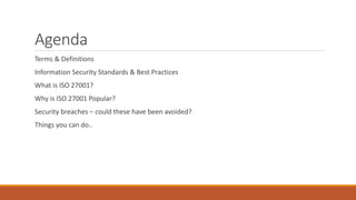 Agenda
Terms & Definitions
Information Security Standards & Best Practices
What is ISO 27001?
Why is ISO 27001 Popular?
Security breaches – could these have been avoided?
Things you can do..
 