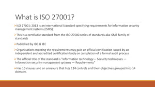 What is ISO 27001?
ISO 27001: 2013 is an International Standard specifying requirements for information security
management systems (ISMS)
This is a certifiable standard from the ISO 27000 series of standards aka ISMS family of
standards
Published by ISO & IEC
Organisations meeting the requirements may gain an official certification issued by an
independent and accredited certification body on completion of a formal audit process
The official title of the standard is "Information technology— Security techniques —
Information security management systems — Requirements“
Has 10 clauses and an annexure that lists 114 controls and their objectives grouped into 14
domains
 