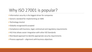 Why ISO 27001 is popular?
Information security is the biggest driver for companies
Generic standard for implementing an ISMS
Technology neutral
Globally recognised & accepted
Compliance with business, legal, contractual and regulatory requirements
HLS that allows easier integration with other ISO Standards
Risk Based approach to identify appropriate security requirements
Process approach – alignment with business objectives
 
