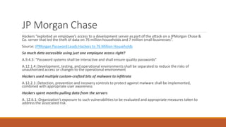 JP Morgan Chase
Hackers “exploited an employee’s access to a development server as part of the attack on a JPMorgan Chase &
Co. server that led the theft of data on 76 million households and 7 million small businesses”.
Source: JPMorgan Password Leads Hackers to 76 Million Households
So much data accessible using just one employee access right?
A.9.4.3: “Password systems shall be interactive and shall ensure quality passwords”
A.12.1.4: Development, testing, and operational environments shall be separated to reduce the risks of
unauthorized access or changes to the operational environment
Hackers used multiple custom-crafted bits of malware to infiltrate
A.12.2.1: Detection, prevention and recovery controls to protect against malware shall be implemented,
combined with appropriate user awareness
Hackers spent months pulling data from the servers
A. 12.6.1: Organization’s exposure to such vulnerabilities to be evaluated and appropriate measures taken to
address the associated risk.
 
