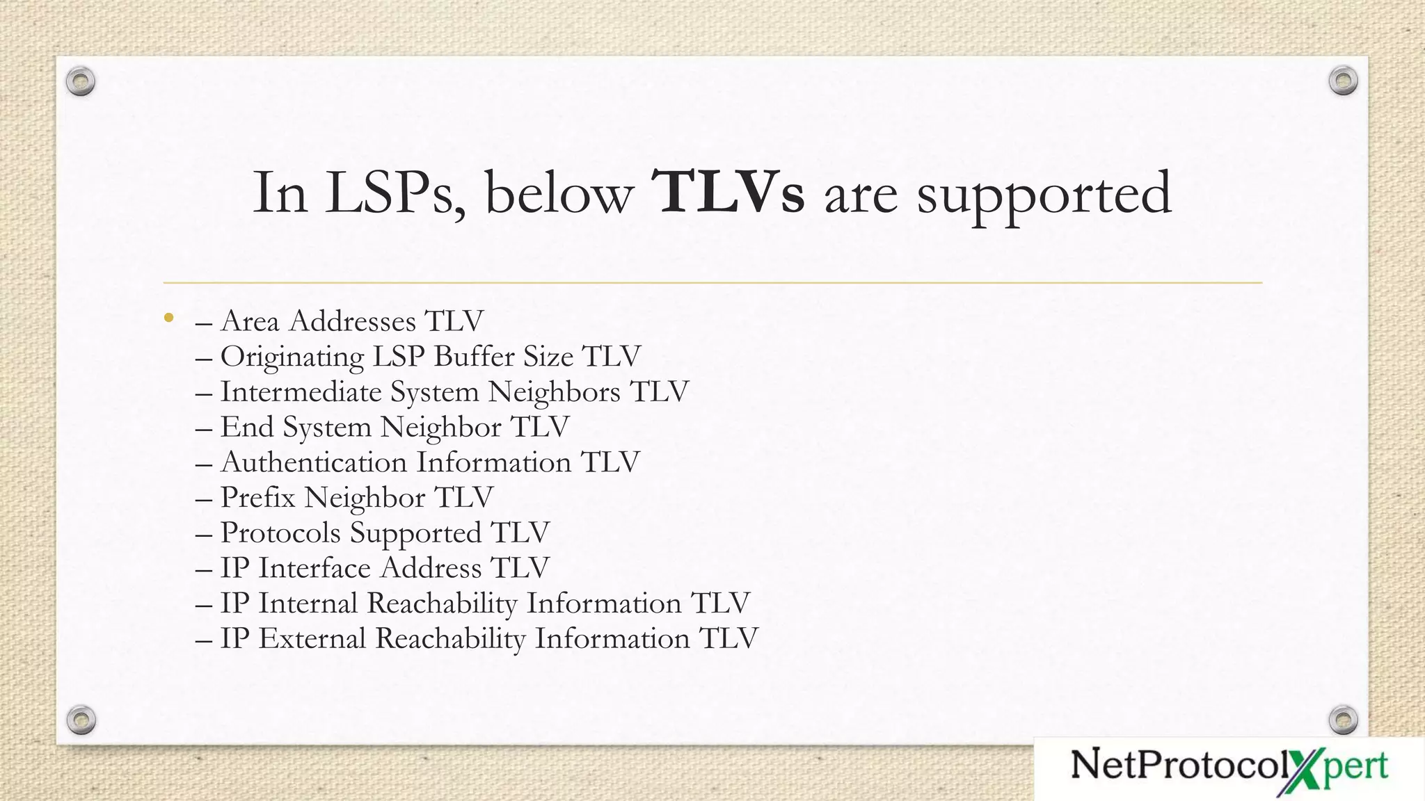 In LSPs, below TLVs are supported
• – Area Addresses TLV
– Originating LSP Buffer Size TLV
– Intermediate System Neighbors TLV
– End System Neighbor TLV
– Authentication Information TLV
– Prefix Neighbor TLV
– Protocols Supported TLV
– IP Interface Address TLV
– IP Internal Reachability Information TLV
– IP External Reachability Information TLV
 