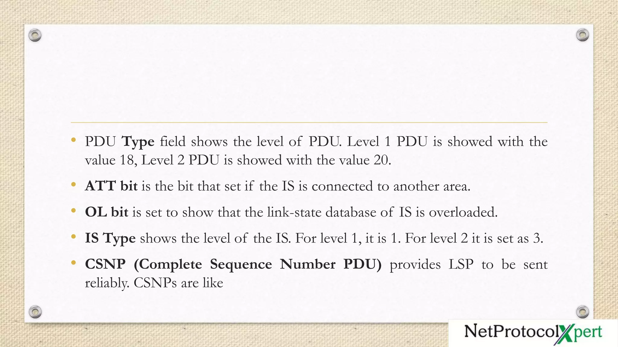 • PDU Type field shows the level of PDU. Level 1 PDU is showed with the
value 18, Level 2 PDU is showed with the value 20.
• ATT bit is the bit that set if the IS is connected to another area.
• OL bit is set to show that the link-state database of IS is overloaded.
• IS Type shows the level of the IS. For level 1, it is 1. For level 2 it is set as 3.
• CSNP (Complete Sequence Number PDU) provides LSP to be sent
reliably. CSNPs are like
 