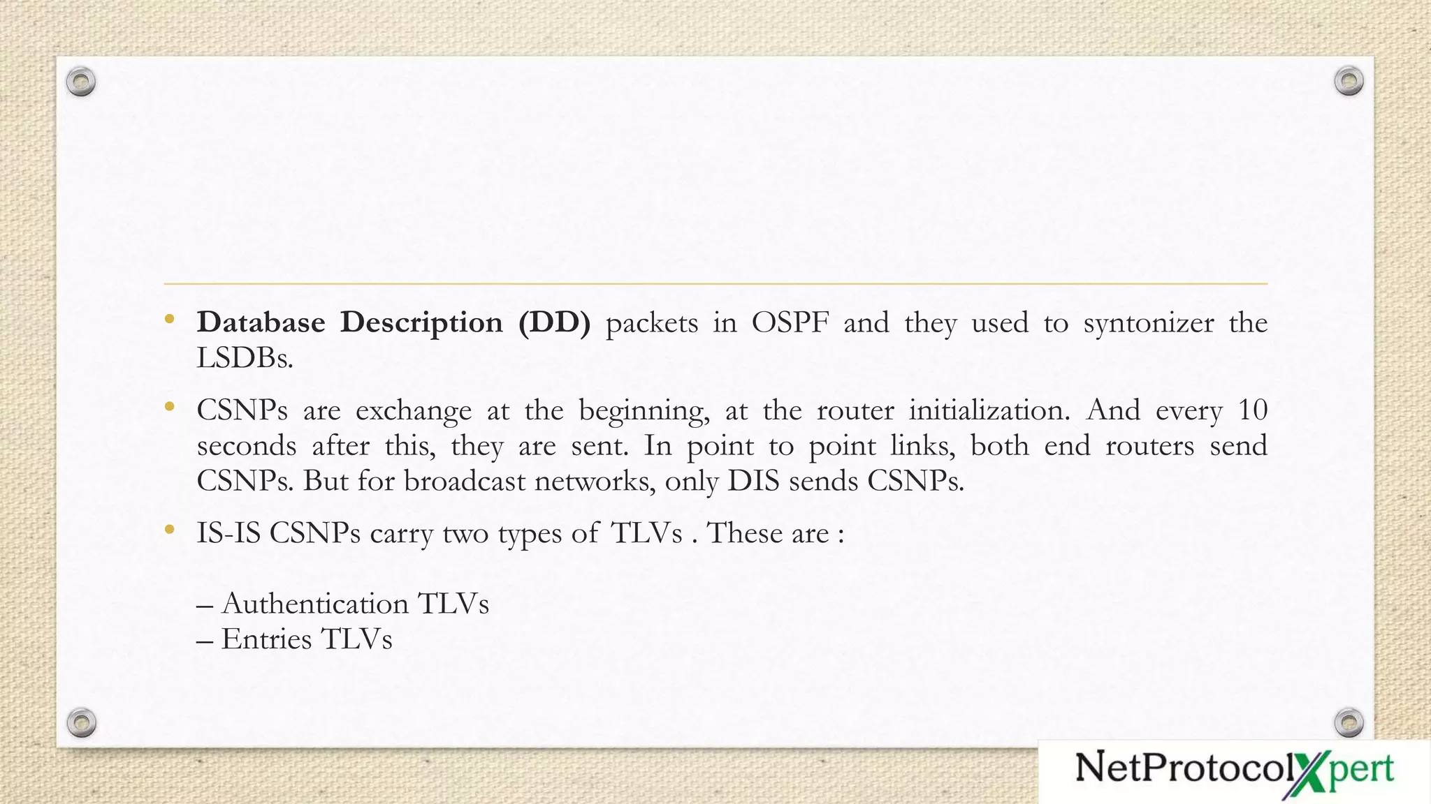 • Database Description (DD) packets in OSPF and they used to syntonizer the
LSDBs.
• CSNPs are exchange at the beginning, at the router initialization. And every 10
seconds after this, they are sent. In point to point links, both end routers send
CSNPs. But for broadcast networks, only DIS sends CSNPs.
• IS-IS CSNPs carry two types of TLVs . These are :
– Authentication TLVs
– Entries TLVs
 