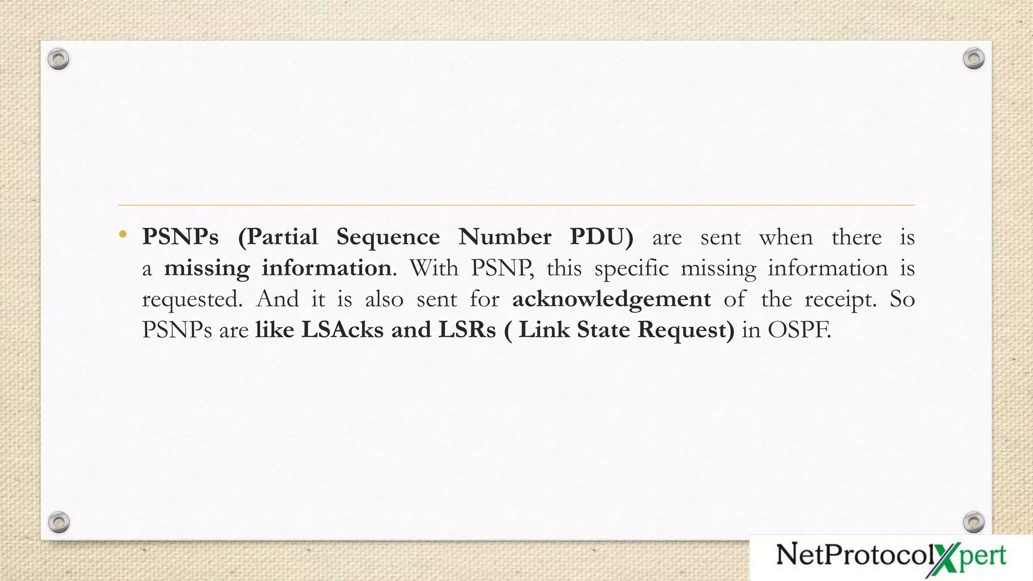 • PSNPs (Partial Sequence Number PDU) are sent when there is
a missing information. With PSNP, this specific missing information is
requested. And it is also sent for acknowledgement of the receipt. So
PSNPs are like LSAcks and LSRs ( Link State Request) in OSPF.
 