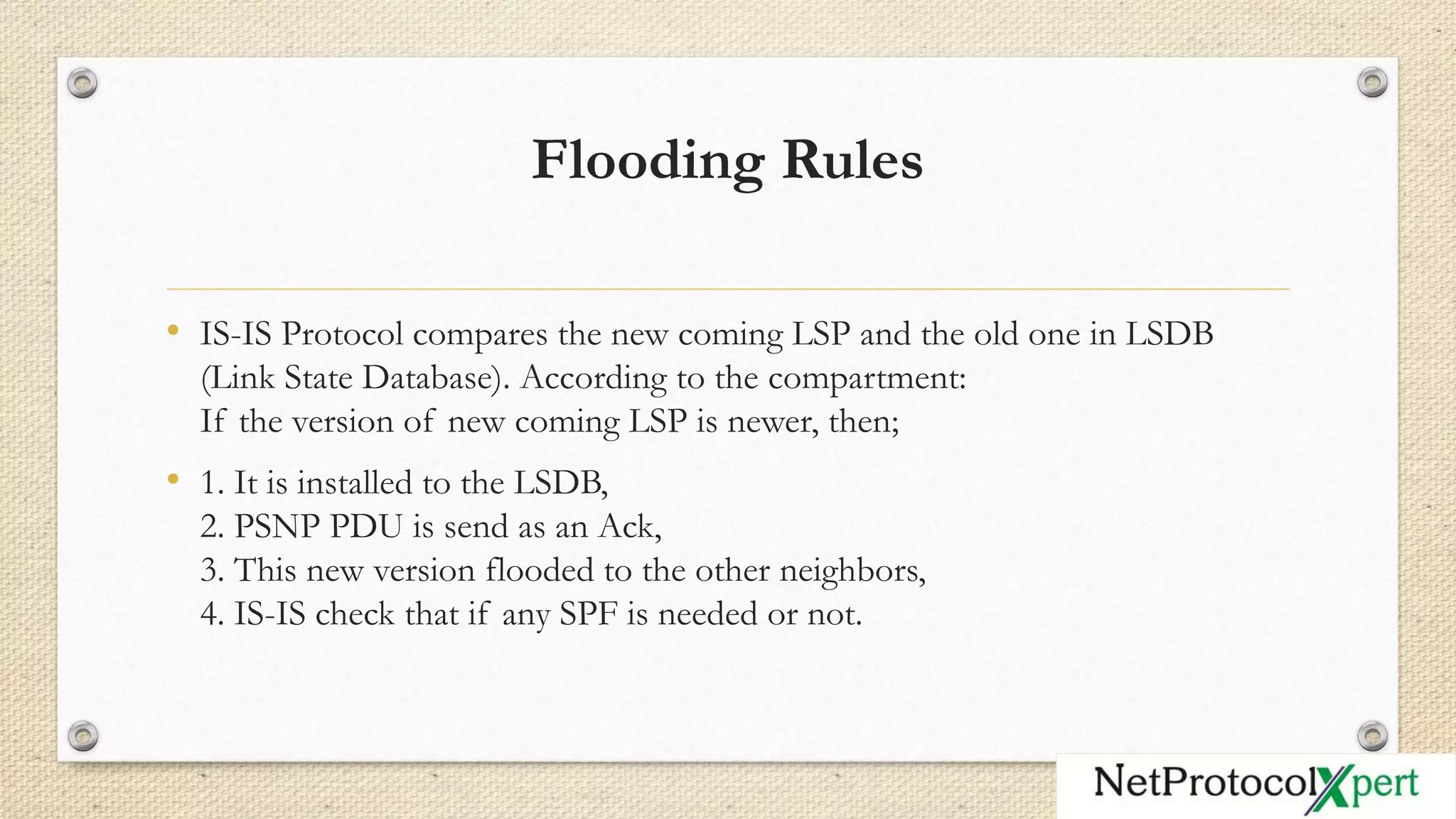 Flooding Rules
• IS-IS Protocol compares the new coming LSP and the old one in LSDB
(Link State Database). According to the compartment:
If the version of new coming LSP is newer, then;
• 1. It is installed to the LSDB,
2. PSNP PDU is send as an Ack,
3. This new version flooded to the other neighbors,
4. IS-IS check that if any SPF is needed or not.
 