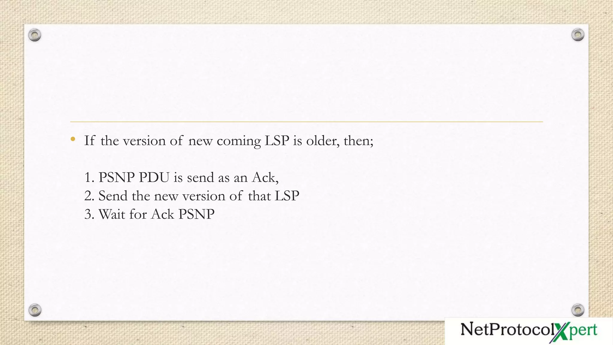 • If the version of new coming LSP is older, then;
1. PSNP PDU is send as an Ack,
2. Send the new version of that LSP
3. Wait for Ack PSNP
 