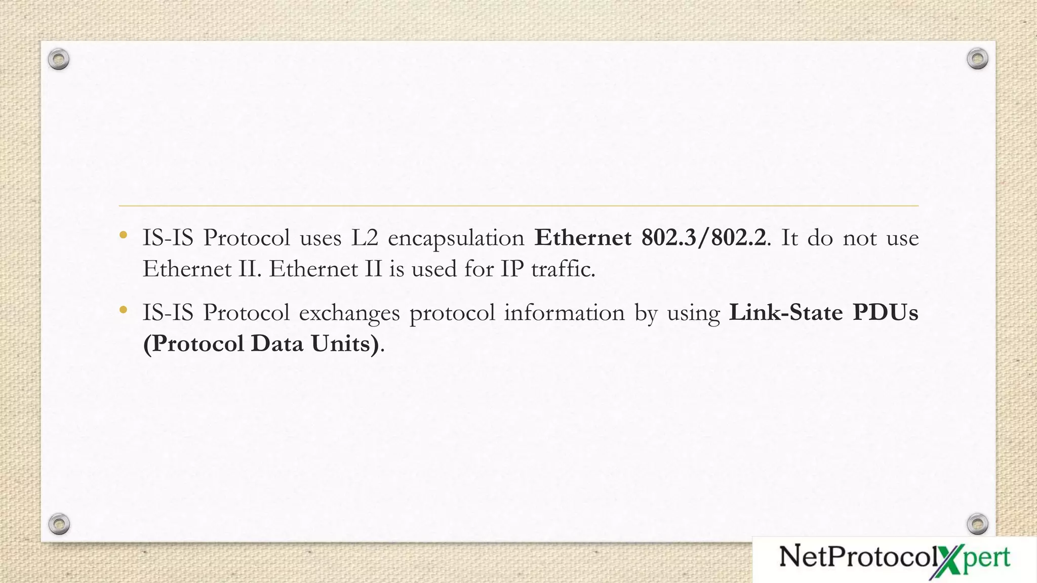 • IS-IS Protocol uses L2 encapsulation Ethernet 802.3/802.2. It do not use
Ethernet II. Ethernet II is used for IP traffic.
• IS-IS Protocol exchanges protocol information by using Link-State PDUs
(Protocol Data Units).
 