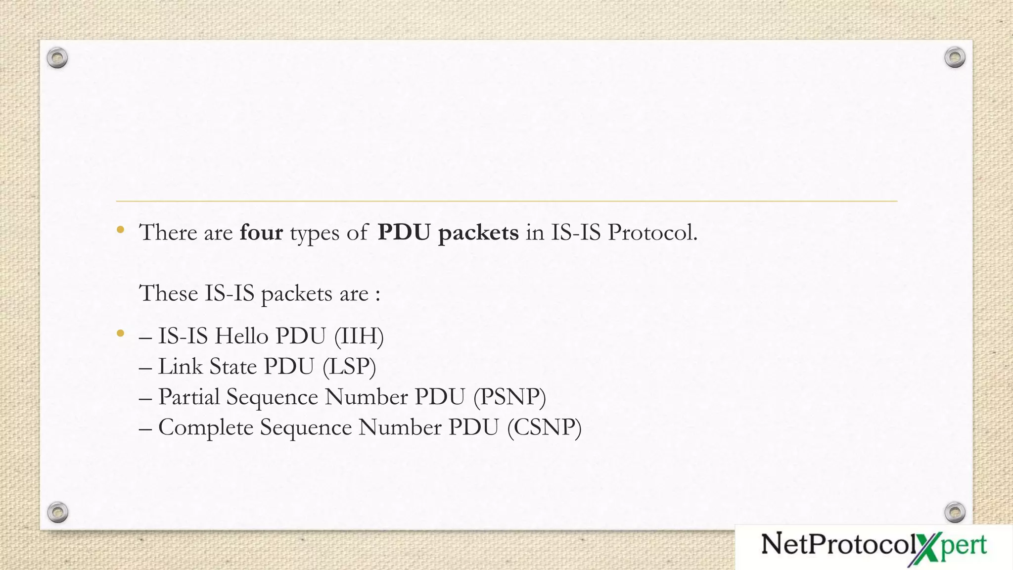 • There are four types of PDU packets in IS-IS Protocol.
These IS-IS packets are :
• – IS-IS Hello PDU (IIH)
– Link State PDU (LSP)
– Partial Sequence Number PDU (PSNP)
– Complete Sequence Number PDU (CSNP)
 