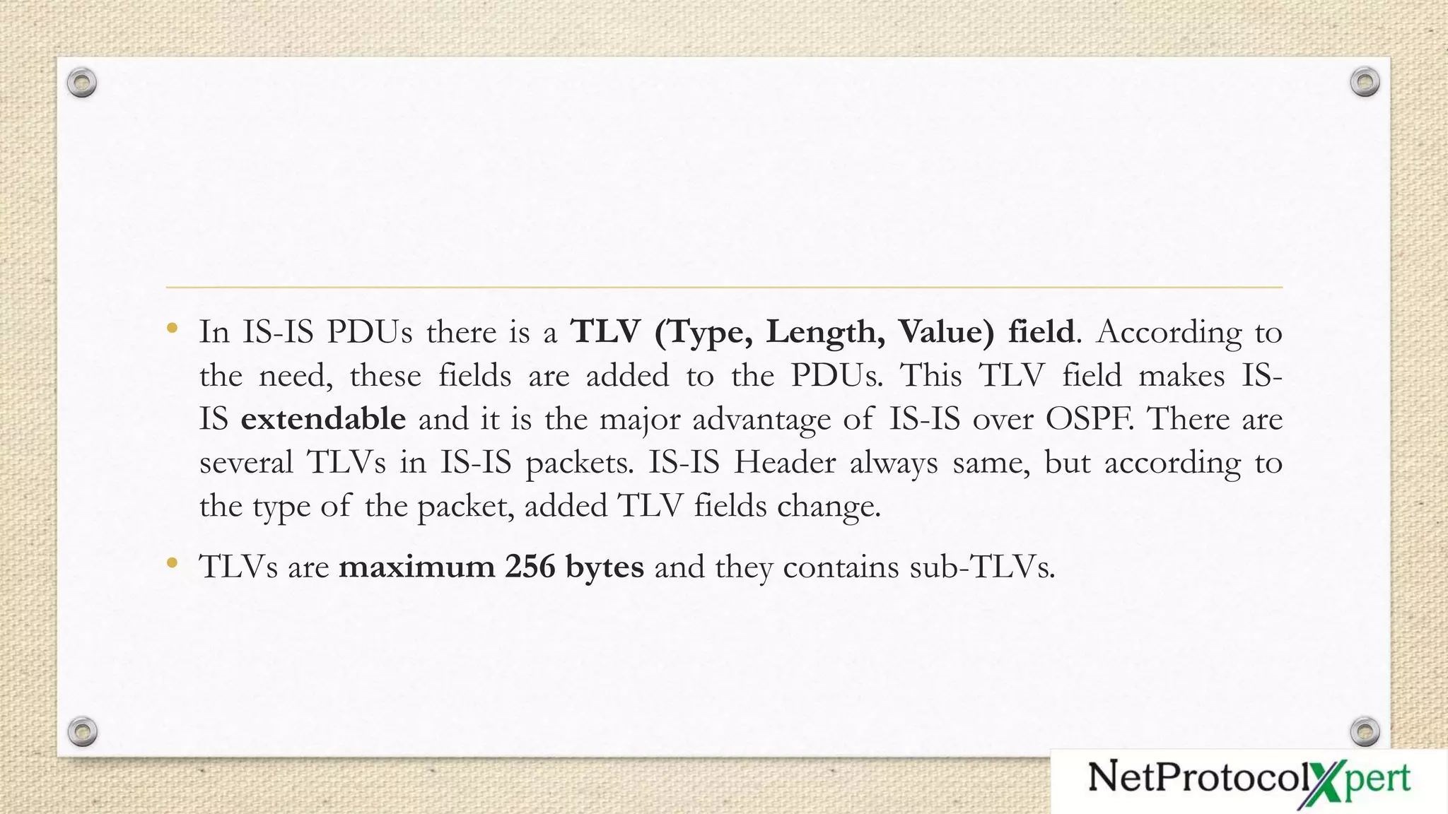 • In IS-IS PDUs there is a TLV (Type, Length, Value) field. According to
the need, these fields are added to the PDUs. This TLV field makes IS-
IS extendable and it is the major advantage of IS-IS over OSPF. There are
several TLVs in IS-IS packets. IS-IS Header always same, but according to
the type of the packet, added TLV fields change.
• TLVs are maximum 256 bytes and they contains sub-TLVs.
 