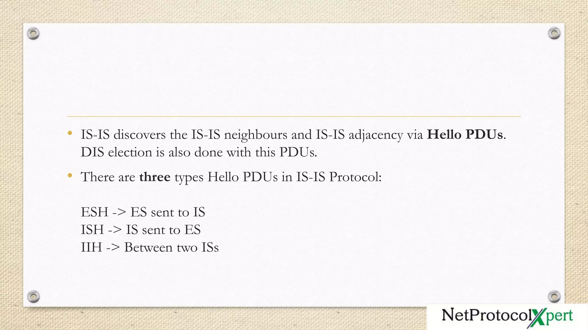 • IS-IS discovers the IS-IS neighbours and IS-IS adjacency via Hello PDUs.
DIS election is also done with this PDUs.
• There are three types Hello PDUs in IS-IS Protocol:
ESH -> ES sent to IS
ISH -> IS sent to ES
IIH -> Between two ISs
 