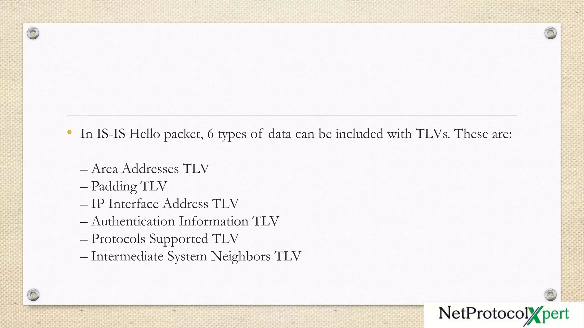 • In IS-IS Hello packet, 6 types of data can be included with TLVs. These are:
– Area Addresses TLV
– Padding TLV
– IP Interface Address TLV
– Authentication Information TLV
– Protocols Supported TLV
– Intermediate System Neighbors TLV
 