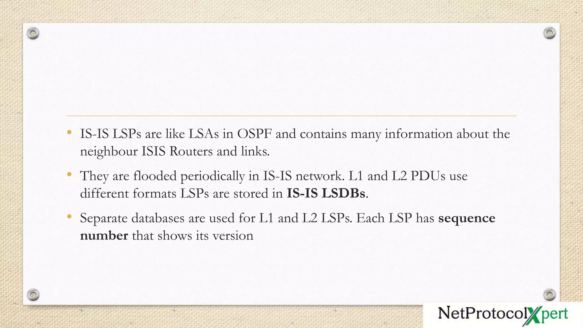 • IS-IS LSPs are like LSAs in OSPF and contains many information about the
neighbour ISIS Routers and links.
• They are flooded periodically in IS-IS network. L1 and L2 PDUs use
different formats LSPs are stored in IS-IS LSDBs.
• Separate databases are used for L1 and L2 LSPs. Each LSP has sequence
number that shows its version
 