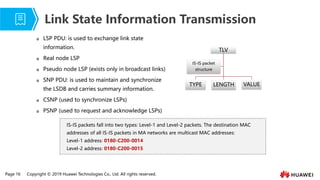 Page 16 Copyright © 2019 Huawei Technologies Co., Ltd. All rights reserved.
TLV
TYPE LENGTH VALUE
IS-IS packet
structure
 LSP PDU: is used to exchange link state
information.
 Real node LSP
 Pseudo node LSP (exists only in broadcast links)
 SNP PDU: is used to maintain and synchronize
the LSDB and carries summary information.
 CSNP (used to synchronize LSPs)
 PSNP (used to request and acknowledge LSPs)
Link State Information Transmission
IS-IS packets fall into two types: Level-1 and Level-2 packets. The destination MAC
addresses of all IS-IS packets in MA networks are multicast MAC addresses:
Level-1 address: 0180-C200-0014
Level-2 address: 0180-C200-0015
 