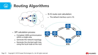 Page 19 Copyright © 2019 Huawei Technologies Co., Ltd. All rights reserved.
Routing Algorithms
RTA
RTE
RTA RTB
RTC
RTD
RTE
⚫ IS-IS route cost calculation:
 The default interface cost is 10.
⚫ SPF calculation process:
 Complete LSDB synchronization
within a single area.
 Generate the network topology.
 Generate the shortest path tree,
using the local node as the root.
 