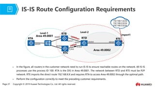 Page 27 Copyright © 2019 Huawei Technologies Co., Ltd. All rights reserved.
⚫ In the figure, all routers in the customer network need to run IS-IS to ensure reachable routes on the network. All IS-IS
processes use the process ID 100. RTA is the DIS in Area 49.0001. The network between RTD and RTE must be P2P
network. RTE imports the direct route 192.168.X.X and requires RTA to access Area 49.0002 through the optimal path.
⚫ Perform the configuration correctly to meet the preceding customer requirements.
IS-IS Route Configuration Requirements
import1
RTB
RTC
RTD
Area 49.0001
Area 49.0002
Level-1 Level-2
RTA
192.168.1.0/24;
192.168.2.0/24;
192.168.3.0/24;
G0/0/0
G0/0/0
G0/0/1
G0/0/1
G0/0/0
G0/0/0
G0/0/0
S1/0/0
S1/0/0
RTE
 