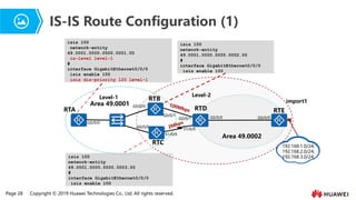 Page 28 Copyright © 2019 Huawei Technologies Co., Ltd. All rights reserved.
IS-IS Route Configuration (1)
isis 100
network-entity
49.0001.0000.0000.0001.00
is-level level-1
#
interface GigabitEthernet0/0/0
isis enable 100
isis dis-priority 120 level-1
isis 100
network-entity
49.0001.0000.0000.0002.00
#
interface GigabitEthernet0/0/0
isis enable 100
isis 100
network-entity
49.0001.0000.0000.0003.00
#
interface GigabitEthernet0/0/0
isis enable 100
import1
RTB
RTC
RTD
Area 49.0001
Area 49.0002
Level-1 Level-2
RTA
192.168.1.0/24;
192.168.2.0/24;
192.168.3.0/24;
G0/0/0
G0/0/0
G0/0/1
G0/0/1
G0/0/0
G0/0/0
G0/0/0
S1/0/0
S1/0/0
RTE
 
