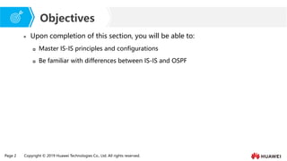 Page 2 Copyright © 2019 Huawei Technologies Co., Ltd. All rights reserved.
Objectives
⚫ Upon completion of this section, you will be able to:
 Master IS-IS principles and configurations
 Be familiar with differences between IS-IS and OSPF
 