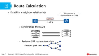 Page 7 Copyright © 2019 Huawei Technologies Co., Ltd. All rights reserved.
⚫ Establish a neighbor relationship
Route Calculation
⚫ Perform SPF route calculation
Shortest path tree
This process is
similar to that in OSPF
H e l l o
⚫ Synchronize the LSDB
LSDB
LSP1
LSP2
-------
LSDB
LSP3
LSP4
-------
 
