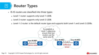 Page 10 Copyright © 2019 Huawei Technologies Co., Ltd. All rights reserved.
⚫ IS-IS routers are classified into three types:
 Level-1 router: supports only Level-1 LSDB.
 Level-2 router: supports only Level-2 LSDB.
 Level-1-2 router: is the default router type and supports both Level-1 and Level-2 LSDBs.
Router Types
To establish a
Level-1 adjacency,
ensure that two
routers use the
same area ID.
Same area
Area 49.0001
Different
areas
Area 49.0001 Area 49.0002
×
 