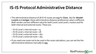 IS-IS Protocol Administrative Distance
• The administrative distance of all IS-IS routes are 115 for Cisco . But for Alcatel-
Lucent and Juniper, these administrative distance (preference) value is different.
Both vendor use four different value for both Level 1 and Level 2 routers and for
both internal and external routes.These are:
– IS-IS Level 1 internal route = 15
– IS-IS Level 2 internal route = 18
– IS-IS Level 1 external route = 160
– IS-IS Level 2 external route = 165
• If you want one route not to be used in the route calculation, you can set the the
administrative distance manually to 255.
 
