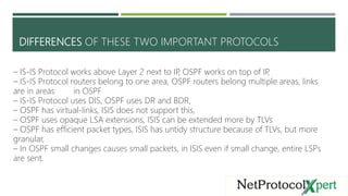 DIFFERENCES OF THESE TWO IMPORTANT PROTOCOLS
– IS-IS Protocol works above Layer 2 next to IP, OSPF works on top of IP,
– I...