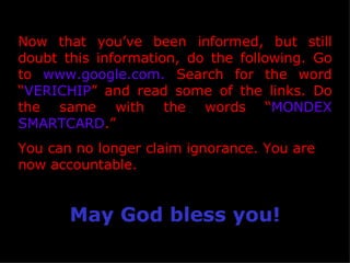 Now that you’ve been informed, but still doubt this information, do the following. Go to  www.google.com.  Search for the word “ VERICHIP ” and read some of the links. Do the same with the words “ MONDEX SMARTCARD .”  You can no longer claim ignorance. You are now accountable. May God bless you! 