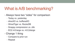 What is A/B benchmarking?
• Always have two “sides” for comparison
• Today vs. yesterday
• directIO vs. bufferedIO
• WiredTiger vs. RocksDB
• Snappy compression vs. zlib
• EC2 m3.large vs. m3.2xlarge
• Change 1 thing
• Compare to prior run
• Repeat
 