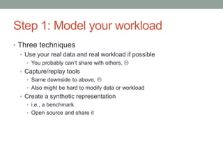 Step 1: Model your workload
• Three techniques
• Use your real data and real workload if possible
• You probably can’t share with others, 
• Capture/replay tools
• Same downside to above, 
• Also might be hard to modify data or workload
• Create a synthetic representation
• i.e., a benchmark
• Open source and share it
 